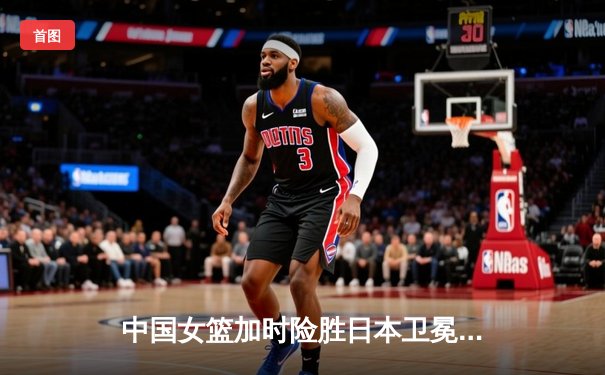 中国女篮加时险胜日本卫冕亚洲杯，韩旭独砍26分17篮板创纪录