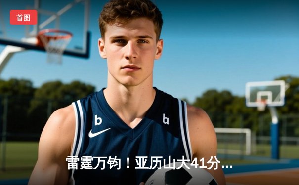 雷霆万钧！亚历山大41分准三双率队逆转热火，东西部强强对话引爆全场